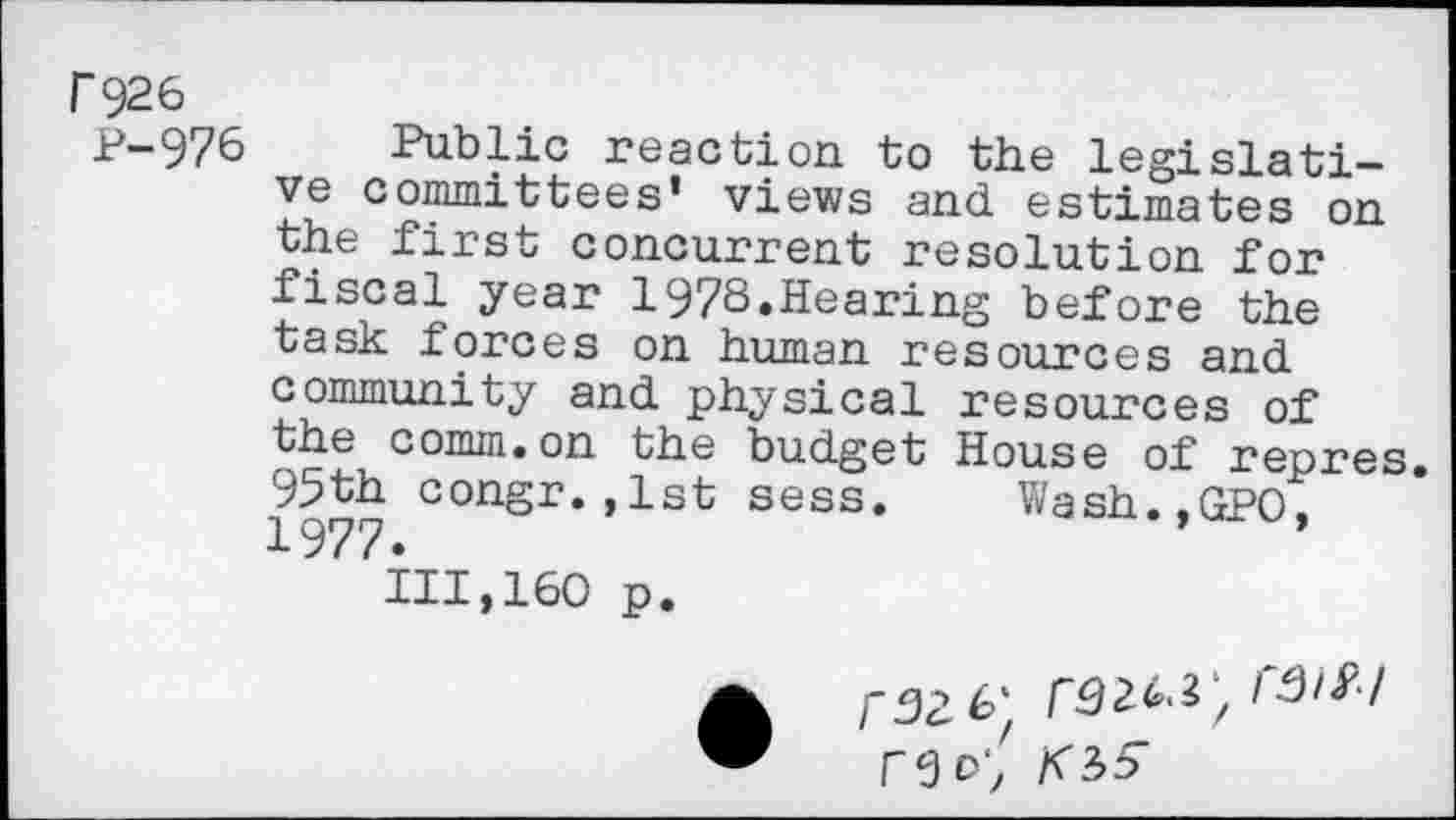 ﻿P926
P-976
Public reaction to the legislative committees’ views and estimates on the first concurrent resolution for fiscal year 1978.Hearing before the task forces on human resources and community and physical resources of the comm.on the budget House of repres. 95th congr.,lst sess. Wash.,GPO. 1977.
111,160 p.
